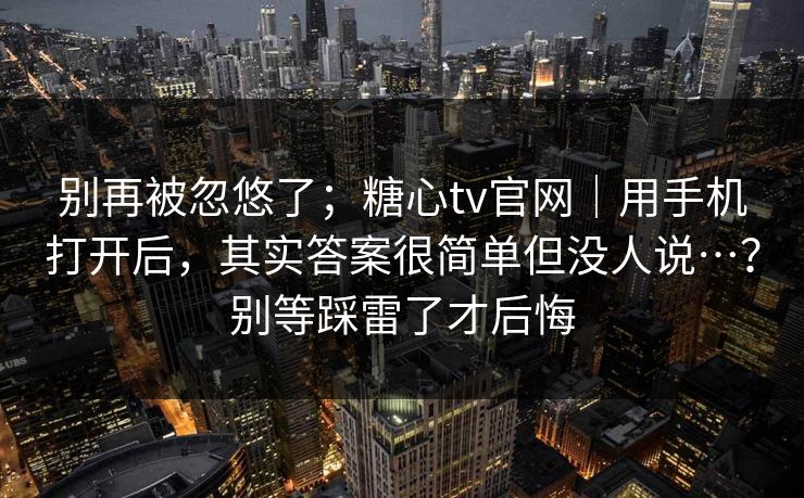 别再被忽悠了;糖心tv官网|用手机打开后,其实答案很简单但没人说…?别等踩雷了才后悔