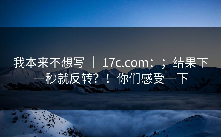 我本来不想写 ｜ 17c.com：；结果下一秒就反转？！你们感受一下