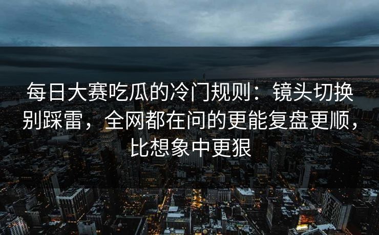每日大赛吃瓜的冷门规则：镜头切换别踩雷，全网都在问的更能复盘更顺，比想象中更狠