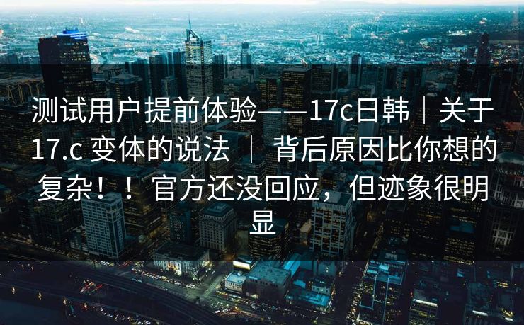测试用户提前体验——17c日韩｜关于17.c 变体的说法 ｜ 背后原因比你想的复杂！！官方还没回应，但迹象很明显