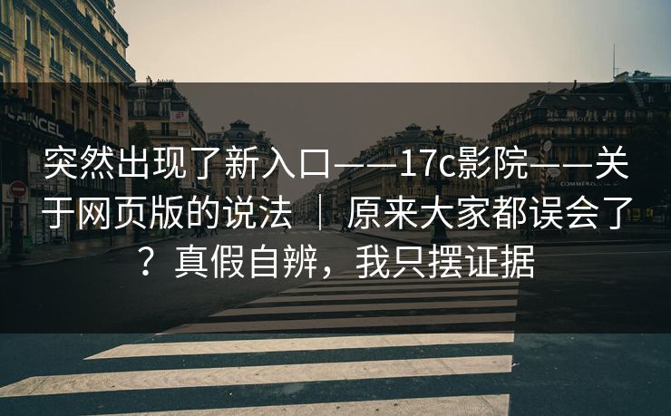 突然出现了新入口——17c影院——关于网页版的说法 ｜ 原来大家都误会了？真假自辨，我只摆证据