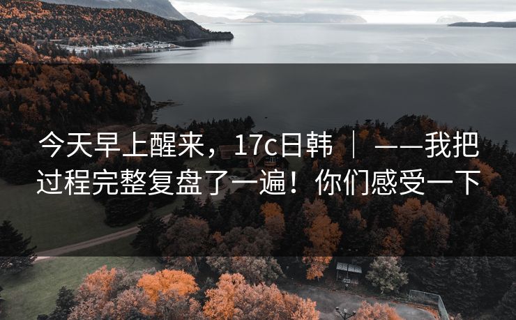 今天早上醒来，17c日韩 ｜ ——我把过程完整复盘了一遍！你们感受一下