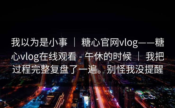 我以为是小事 | 糖心官网vlog——糖心vlog在线观看 - 午休的时候 | 我把过程完整复盘了一遍。别怪我没提醒