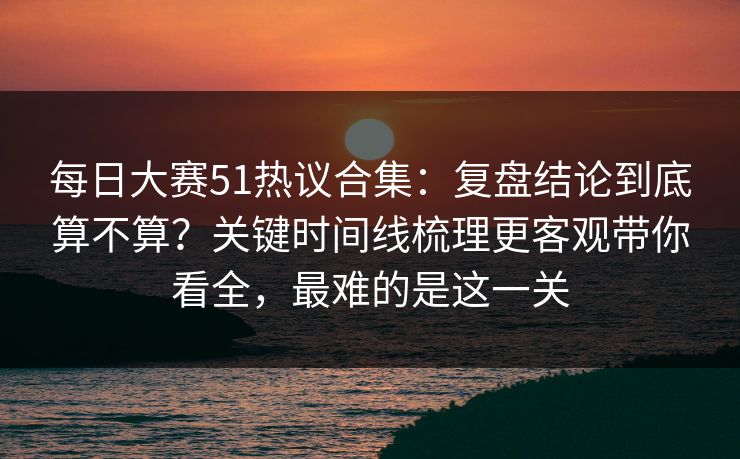 每日大赛51热议合集：复盘结论到底算不算？关键时间线梳理更客观带你看全，最难的是这一关