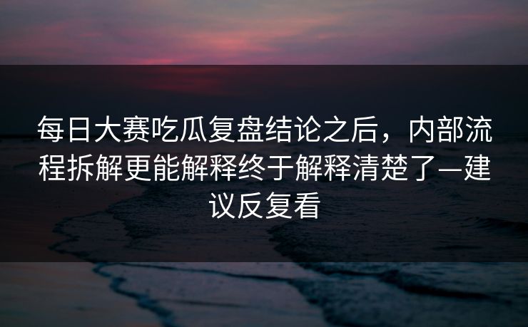 每日大赛吃瓜复盘结论之后，内部流程拆解更能解释终于解释清楚了—建议反复看