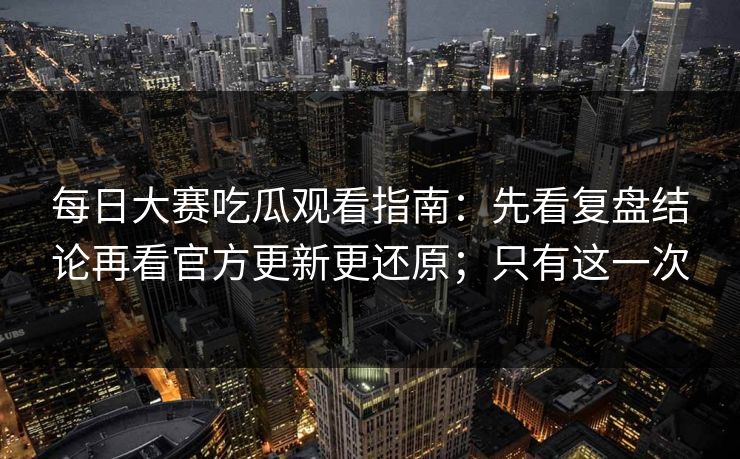 每日大赛吃瓜观看指南：先看复盘结论再看官方更新更还原；只有这一次