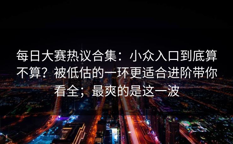 每日大赛热议合集：小众入口到底算不算？被低估的一环更适合进阶带你看全；最爽的是这一波